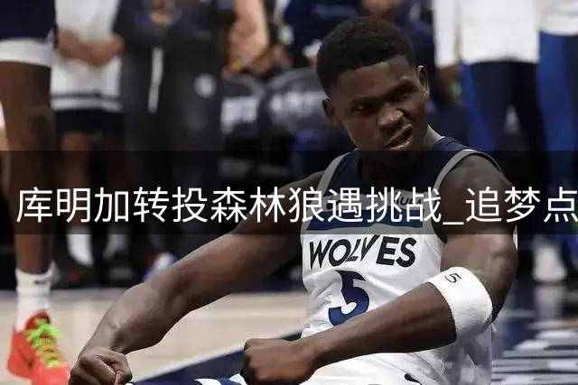 库明加转投森林狼遇挑战 追梦点出其合同风险